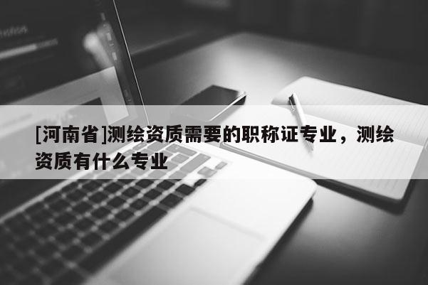 [河南省]測繪資質需要的職稱證專業，測繪資質有什么專業