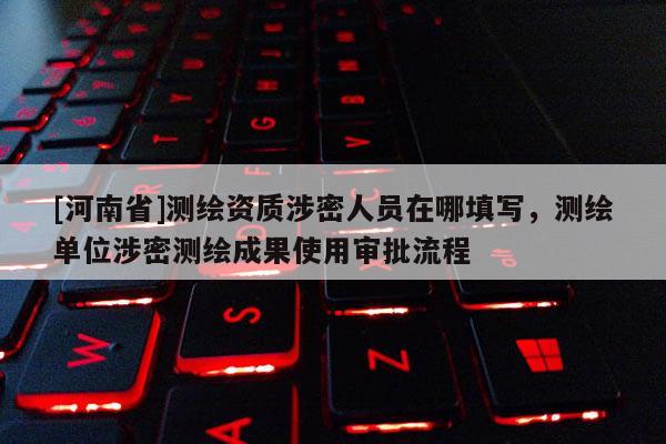 [河南省]測繪資質涉密人員在哪填寫，測繪單位涉密測繪成果使用審批流程