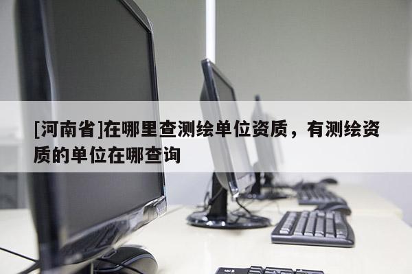 [河南省]在哪里查測繪單位資質，有測繪資質的單位在哪查詢