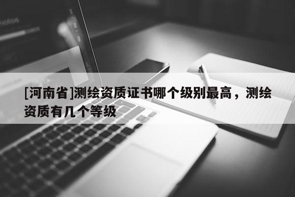 [河南省]測繪資質證書哪個級別最高，測繪資質有幾個等級