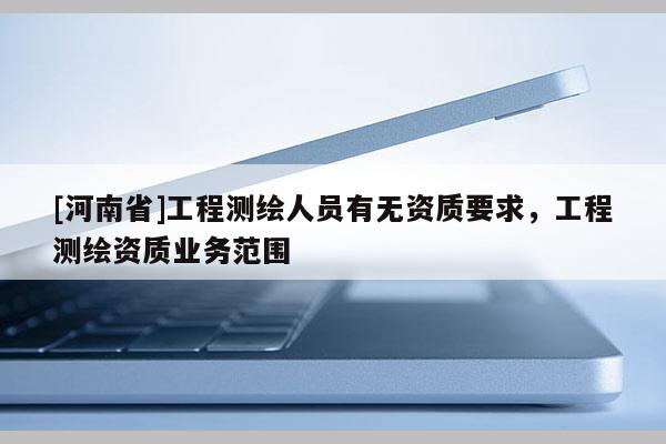 [河南省]工程測繪人員有無資質(zhì)要求，工程測繪資質(zhì)業(yè)務(wù)范圍