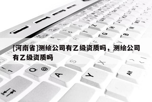 [河南省]測繪公司有乙級(jí)資質(zhì)嗎，測繪公司有乙級(jí)資質(zhì)嗎