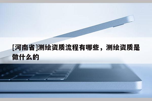 [河南省]測繪資質流程有哪些，測繪資質是做什么的