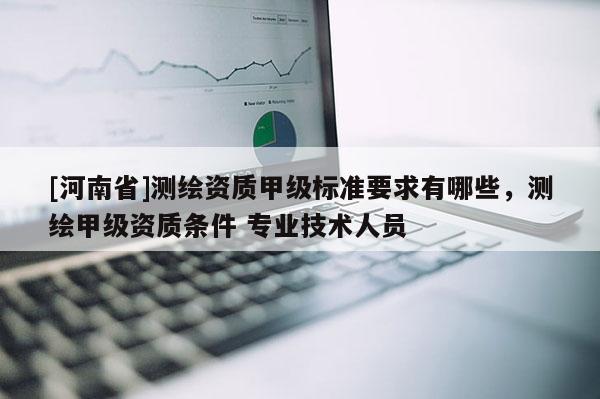 [河南省]測繪資質甲級標準要求有哪些，測繪甲級資質條件 專業技術人員
