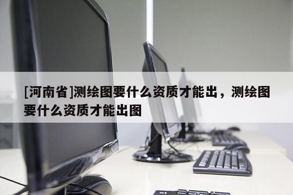 [河南省]測繪圖要什么資質才能出，測繪圖要什么資質才能出圖