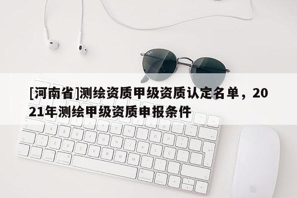 [河南省]測繪資質甲級資質認定名單，2021年測繪甲級資質申報條件