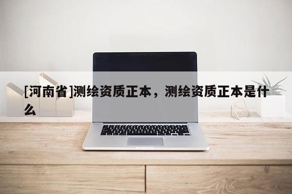 [河南省]測繪資質正本，測繪資質正本是什么
