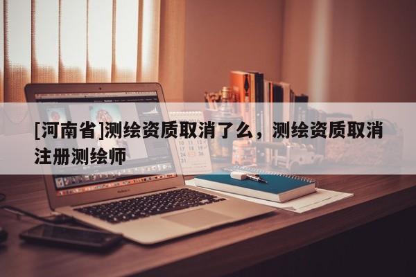 [河南省]測繪資質取消了么，測繪資質取消注冊測繪師