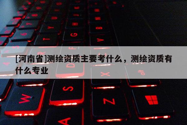 [河南省]測繪資質主要考什么，測繪資質有什么專業