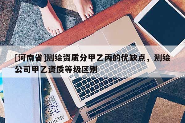 [河南省]測繪資質(zhì)分甲乙丙的優(yōu)缺點，測繪公司甲乙資質(zhì)等級區(qū)別