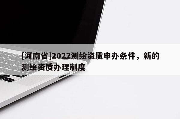 [河南省]2022測繪資質申辦條件，新的測繪資質辦理制度