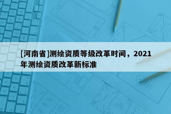 [河南省]測繪資質等級改革時間，2021年測繪資質改革新標準