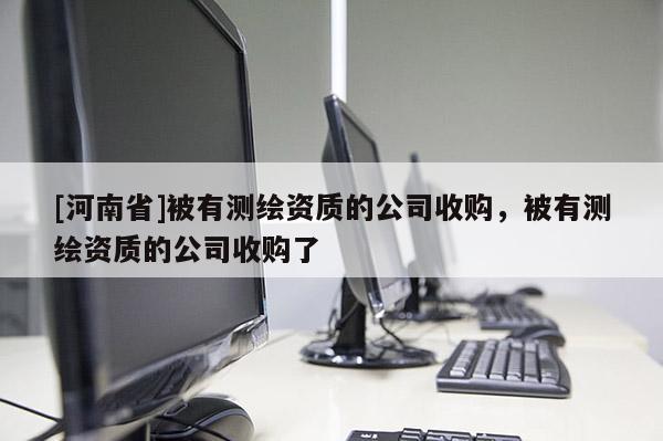 [河南省]被有測繪資質的公司收購，被有測繪資質的公司收購了