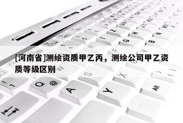 [河南省]測繪資質甲乙丙，測繪公司甲乙資質等級區別