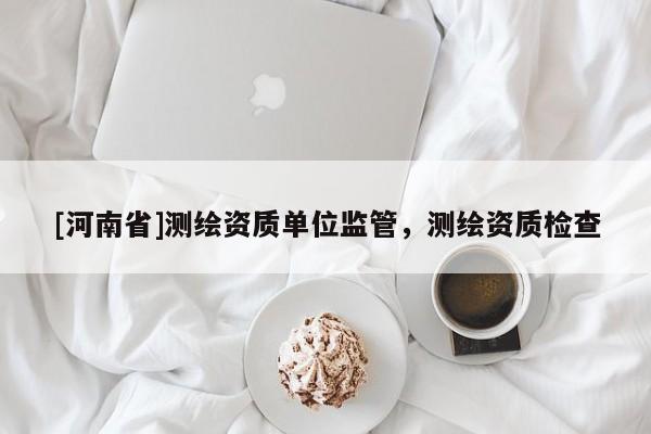 [河南省]測繪資質單位監管，測繪資質檢查