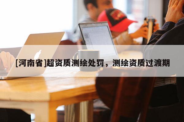 [河南省]超資質測繪處罰，測繪資質過渡期