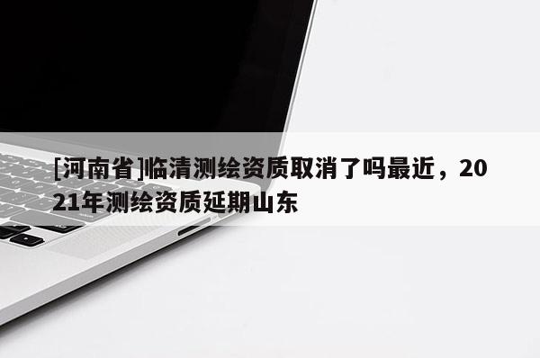 [河南省]臨清測繪資質取消了嗎最近，2021年測繪資質延期山東