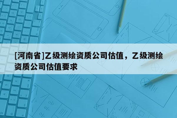 [河南省]乙級測繪資質公司估值，乙級測繪資質公司估值要求
