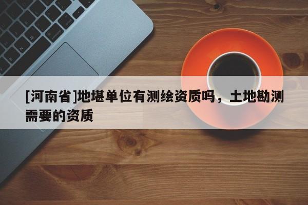 [河南省]地堪單位有測繪資質嗎，土地勘測需要的資質