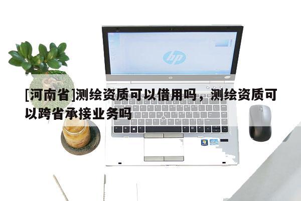 [河南省]測繪資質可以借用嗎，測繪資質可以跨省承接業務嗎