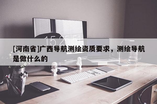 [河南省]廣西導(dǎo)航測(cè)繪資質(zhì)要求，測(cè)繪導(dǎo)航是做什么的