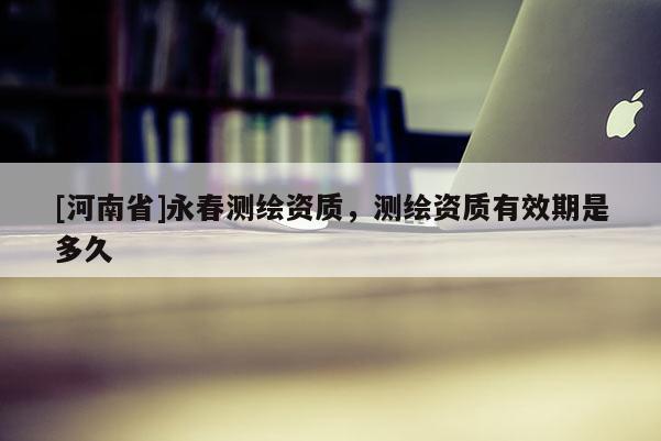 [河南省]永春測繪資質，測繪資質有效期是多久