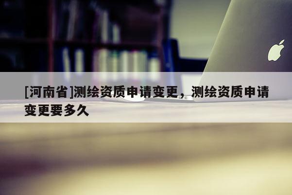 [河南省]測繪資質申請變更，測繪資質申請變更要多久