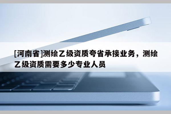 [河南省]測繪乙級資質夸省承接業(yè)務，測繪乙級資質需要多少專業(yè)人員