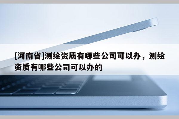 [河南省]測繪資質有哪些公司可以辦，測繪資質有哪些公司可以辦的