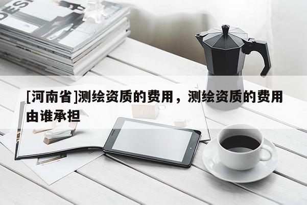 [河南省]測繪資質的費用，測繪資質的費用由誰承擔