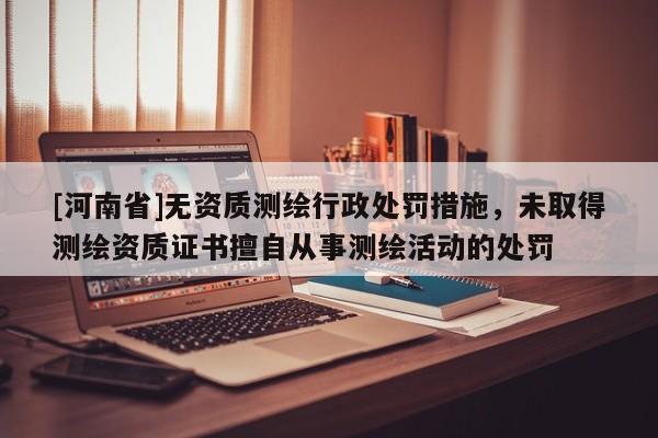 [河南省]無資質測繪行政處罰措施，未取得測繪資質證書擅自從事測繪活動的處罰