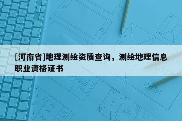 [河南省]地理測繪資質查詢，測繪地理信息職業資格證書