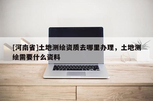 [河南省]土地測(cè)繪資質(zhì)去哪里辦理，土地測(cè)繪需要什么資料