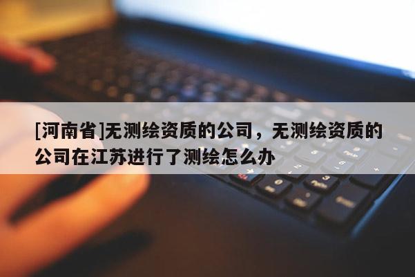 [河南省]無測繪資質的公司，無測繪資質的公司在江蘇進行了測繪怎么辦