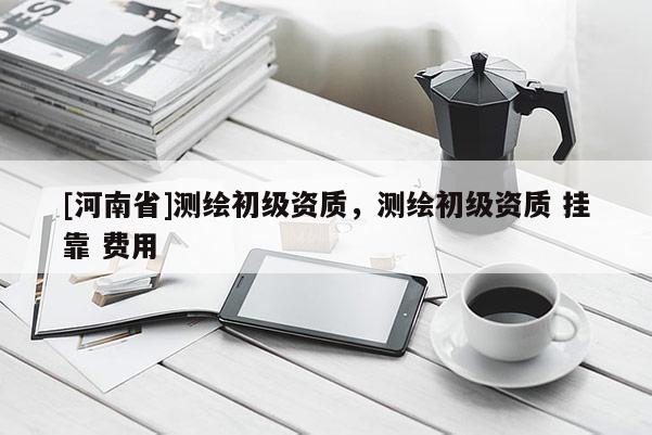 [河南省]測繪初級資質，測繪初級資質 掛靠 費用
