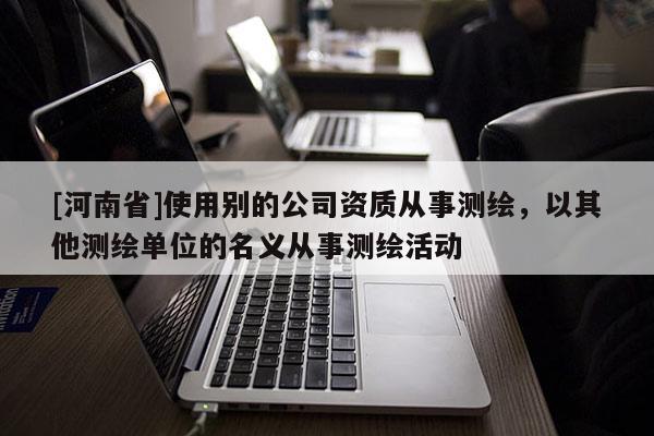 [河南省]使用別的公司資質從事測繪，以其他測繪單位的名義從事測繪活動