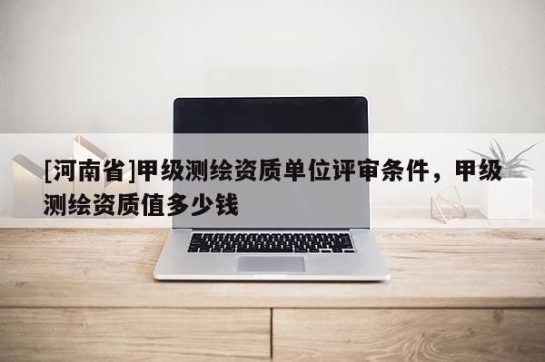 [河南省]甲級測繪資質單位評審條件，甲級測繪資質值多少錢