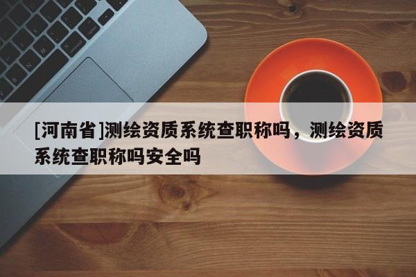 [河南省]測繪資質系統查職稱嗎，測繪資質系統查職稱嗎安全嗎