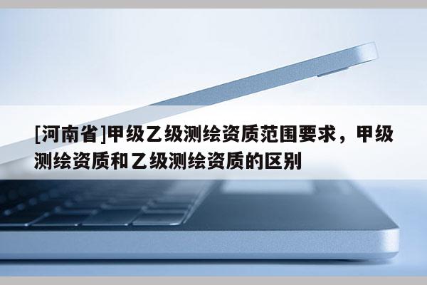 [河南省]甲級乙級測繪資質范圍要求，甲級測繪資質和乙級測繪資質的區別