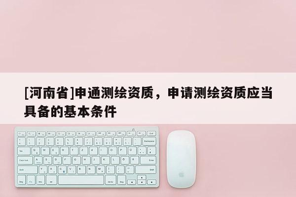 [河南省]申通測繪資質，申請測繪資質應當具備的基本條件