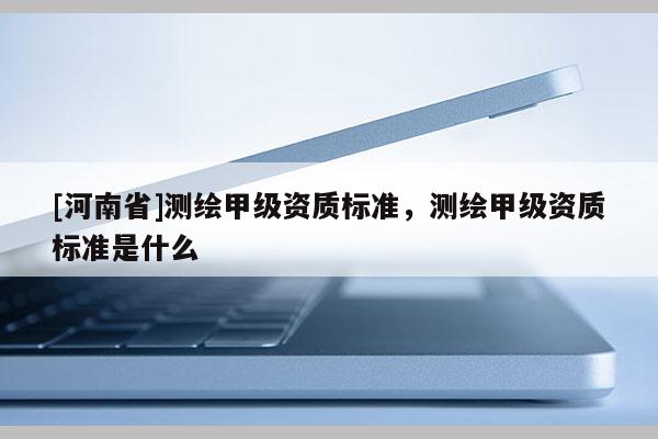 [河南省]測繪甲級資質標準，測繪甲級資質標準是什么
