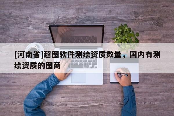 [河南省]超圖軟件測繪資質(zhì)數(shù)量，國內(nèi)有測繪資質(zhì)的圖商