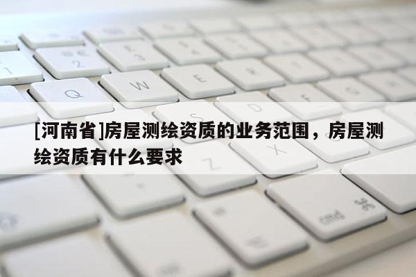 [河南省]房屋測繪資質(zhì)的業(yè)務(wù)范圍，房屋測繪資質(zhì)有什么要求
