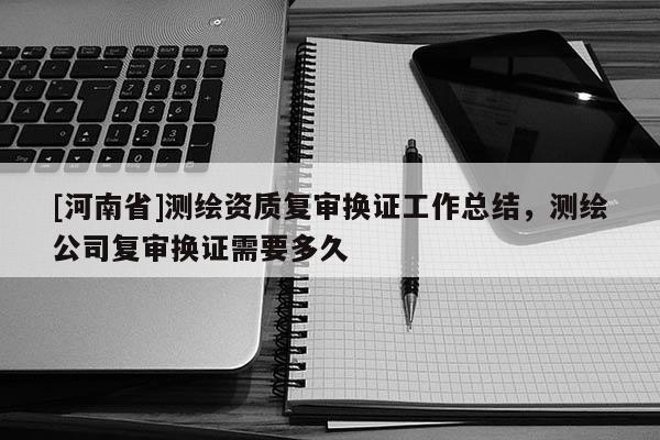 [河南省]測繪資質復審換證工作總結，測繪公司復審換證需要多久