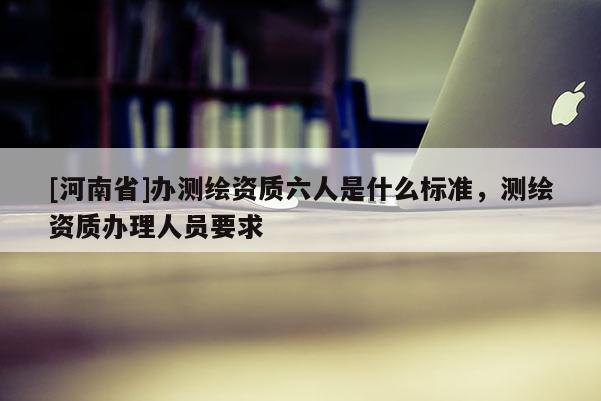 [河南省]辦測繪資質六人是什么標準，測繪資質辦理人員要求
