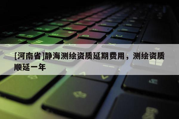 [河南省]靜海測(cè)繪資質(zhì)延期費(fèi)用，測(cè)繪資質(zhì)順延一年