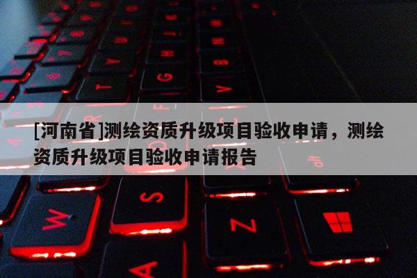 [河南省]測(cè)繪資質(zhì)升級(jí)項(xiàng)目驗(yàn)收申請(qǐng)，測(cè)繪資質(zhì)升級(jí)項(xiàng)目驗(yàn)收申請(qǐng)報(bào)告