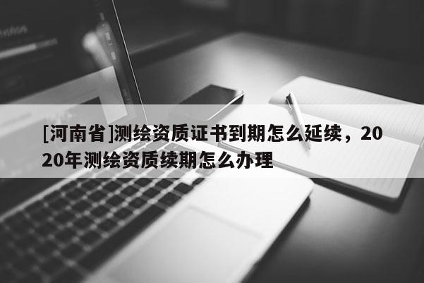[河南省]測繪資質證書到期怎么延續，2020年測繪資質續期怎么辦理