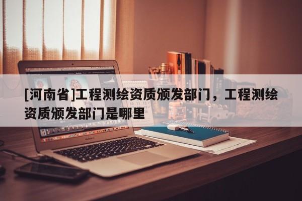 [河南省]工程測繪資質(zhì)頒發(fā)部門，工程測繪資質(zhì)頒發(fā)部門是哪里