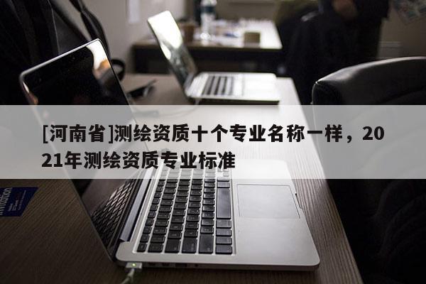 [河南省]測繪資質(zhì)十個(gè)專業(yè)名稱一樣，2021年測繪資質(zhì)專業(yè)標(biāo)準(zhǔn)